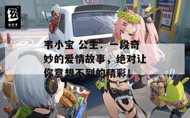 韦小宝 公主：一段奇妙的爱情故事，绝对让你意想不到的精彩！