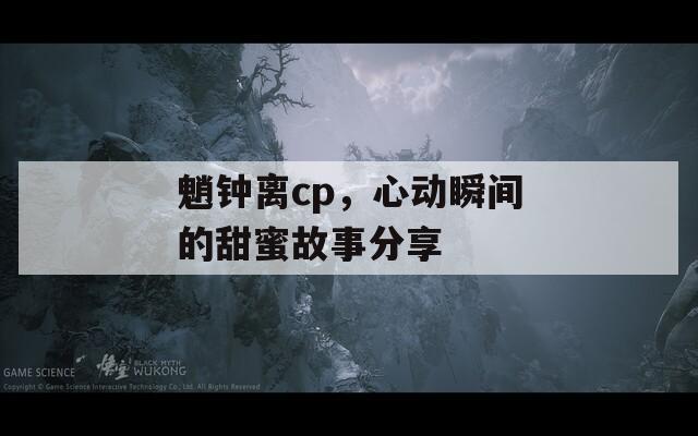魈钟离cp，心动瞬间的甜蜜故事分享  第1张