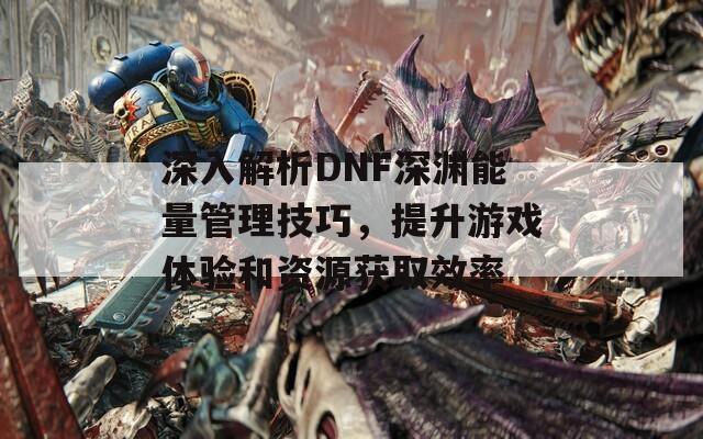 深入解析DNF深渊能量管理技巧，提升游戏体验和资源获取效率