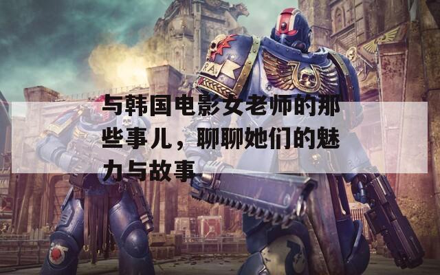 与韩国电影女老师的那些事儿，聊聊她们的魅力与故事
