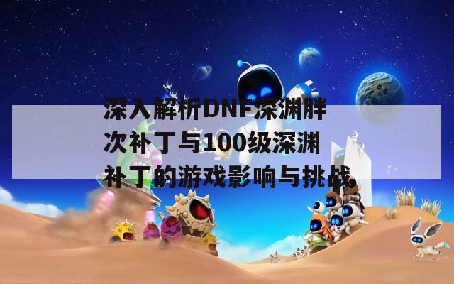 深入解析DNF深渊胖次补丁与100级深渊补丁的游戏影响与挑战  第1张