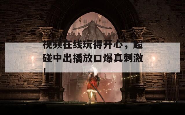 视频在线玩得开心，超碰中出播放口爆真刺激！