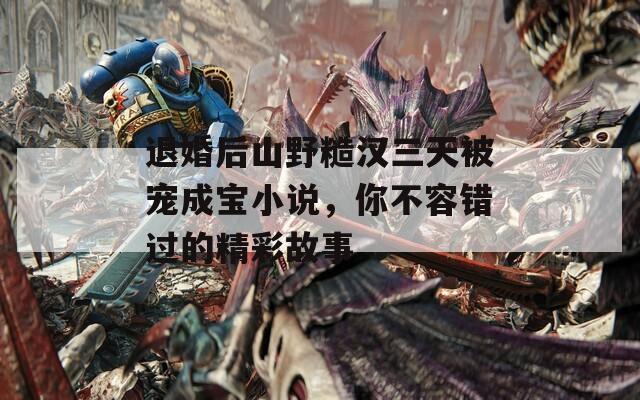 退婚后山野糙汉三天被宠成宝小说，你不容错过的精彩故事  第1张