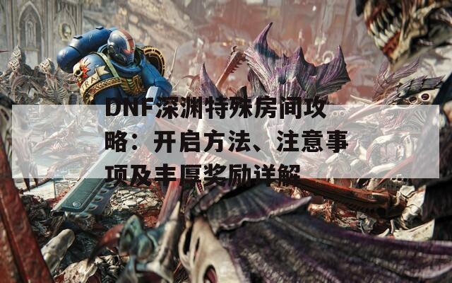 DNF深渊特殊房间攻略：开启方法、注意事项及丰厚奖励详解