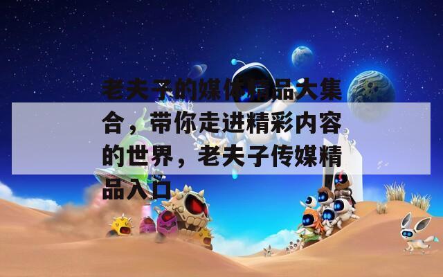 老夫子的媒体精品大集合，带你走进精彩内容的世界，老夫子传媒精品入口