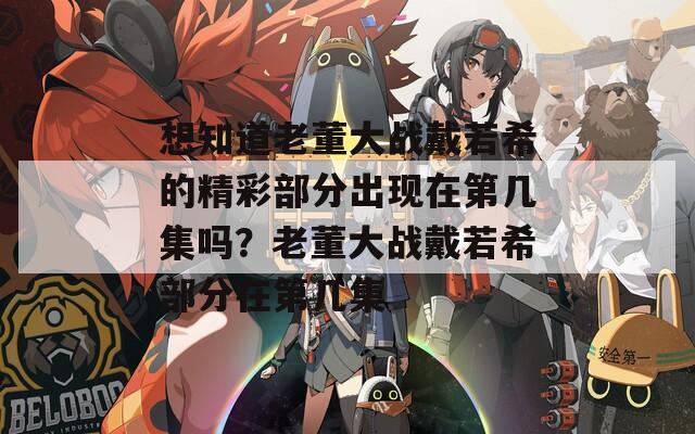 想知道老董大战戴若希的精彩部分出现在第几集吗？老董大战戴若希部分在第几集