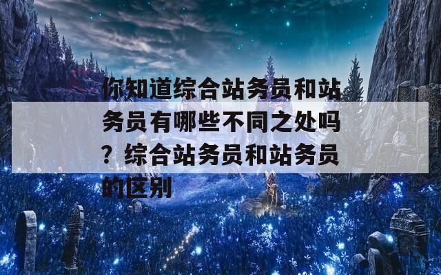 你知道综合站务员和站务员有哪些不同之处吗？综合站务员和站务员的区别