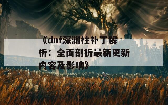 《dnf深渊柱补丁解析：全面剖析最新更新内容及影响》