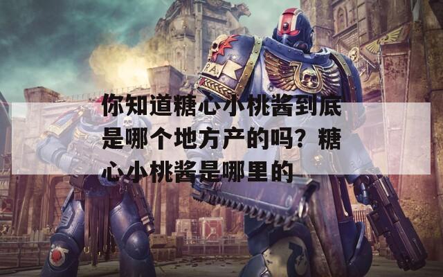你知道糖心小桃酱到底是哪个地方产的吗？糖心小桃酱是哪里的  第1张