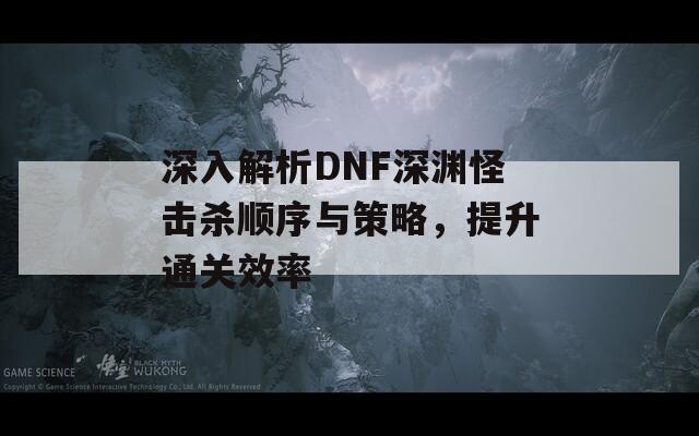 深入解析DNF深渊怪击杀顺序与策略，提升通关效率