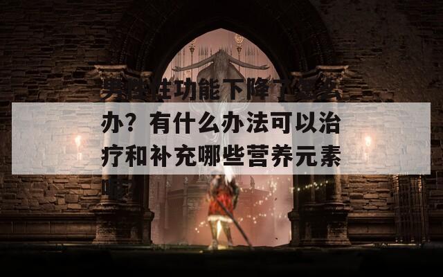 男性性功能下降了怎么办？有什么办法可以治疗和补充哪些营养元素呢？