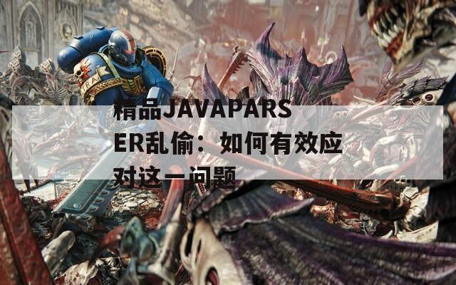 精品JAVAPARSER乱偷：如何有效应对这一问题  第1张