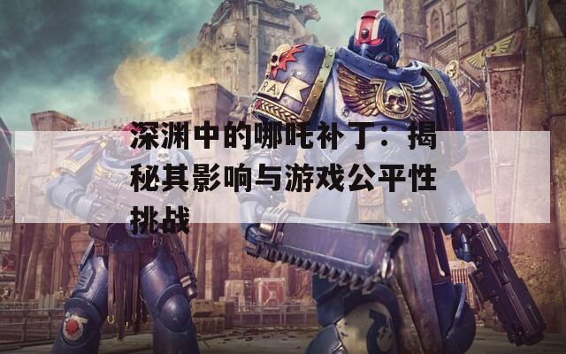 深渊中的哪吒补丁：揭秘其影响与游戏公平性挑战  第1张