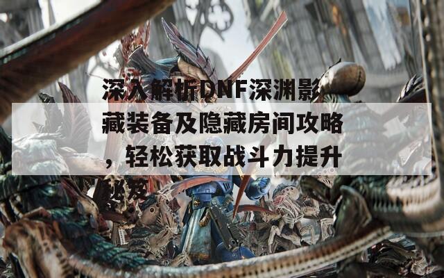 深入解析DNF深渊影藏装备及隐藏房间攻略，轻松获取战斗力提升秘笈