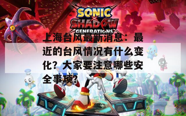 上海台风最新消息：最近的台风情况有什么变化？大家要注意哪些安全事项？