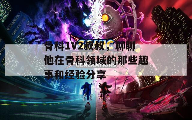 骨科1V2叔叔，聊聊他在骨科领域的那些趣事和经验分享