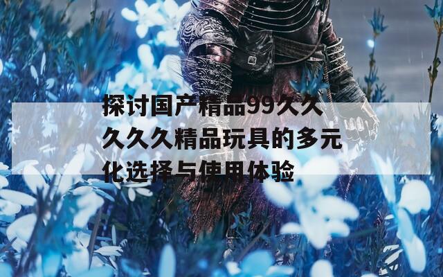 探讨国产精品99久久久久久精品玩具的多元化选择与使用体验