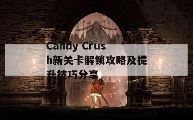 Candy Crush新关卡解锁攻略及提升技巧分享  第1张