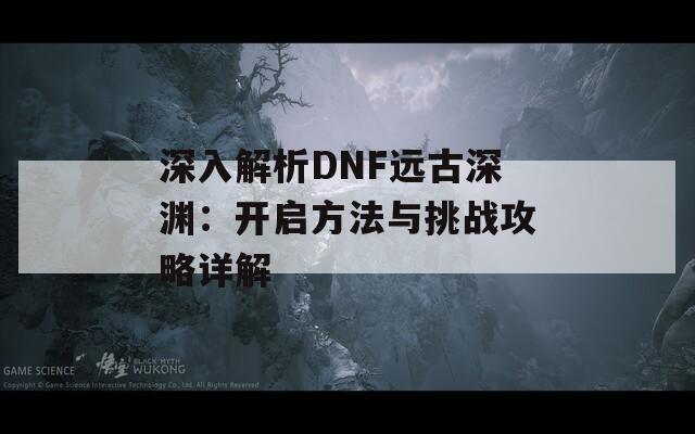深入解析DNF远古深渊：开启方法与挑战攻略详解
