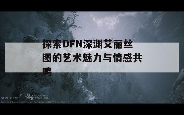 探索DFN深渊艾丽丝图的艺术魅力与情感共鸣