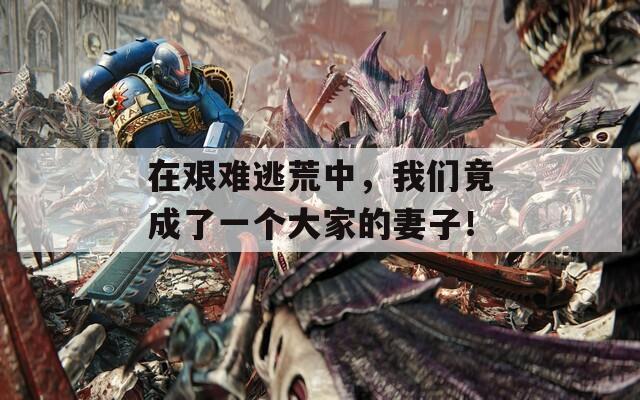 在艰难逃荒中，我们竟成了一个大家的妻子！  第1张