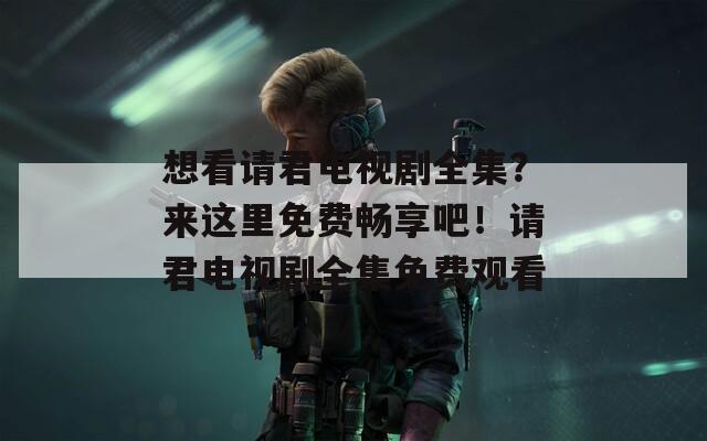 想看请君电视剧全集？来这里免费畅享吧！请君电视剧全集免费观看