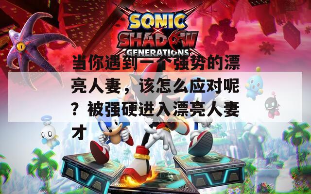 当你遇到一个强势的漂亮人妻，该怎么应对呢？被强硬进入漂亮人妻才  第1张