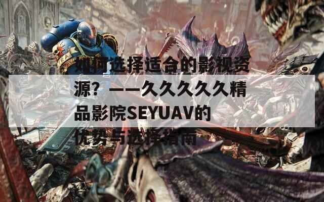 如何选择适合的影视资源？——久久久久久精品影院SEYUAV的优势与选择指南