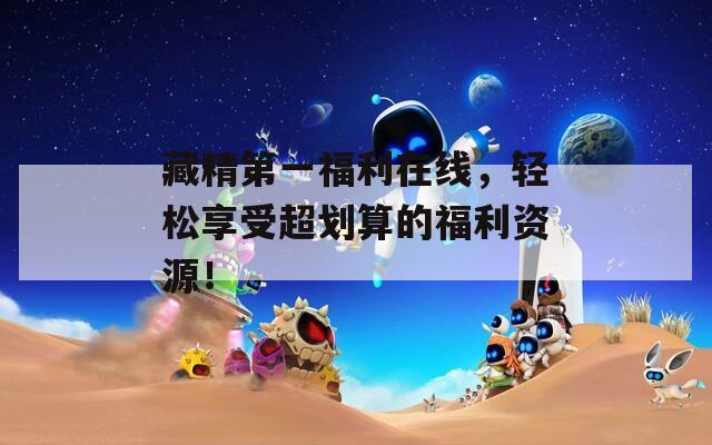 藏精第一福利在线，轻松享受超划算的福利资源！