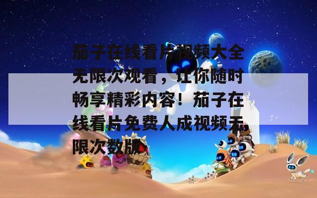 茄子在线看片视频大全无限次观看，让你随时畅享精彩内容！茄子在线看片免费人成视频无限次数版