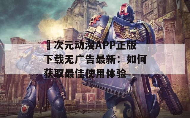 囧次元动漫APP正版下载无广告最新：如何获取最佳使用体验