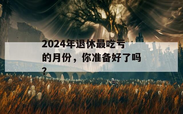 2024年退休最吃亏的月份，你准备好了吗？