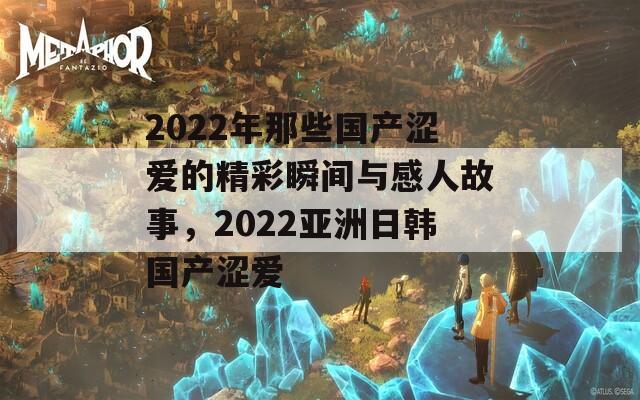 2022年那些国产涩爱的精彩瞬间与感人故事，2022亚洲日韩国产涩爱