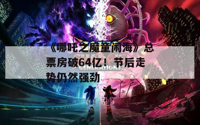 《哪吒之魔童闹海》总票房破64亿！节后走势仍然强劲