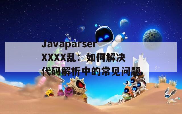 JavaparserXXXX乱：如何解决代码解析中的常见问题