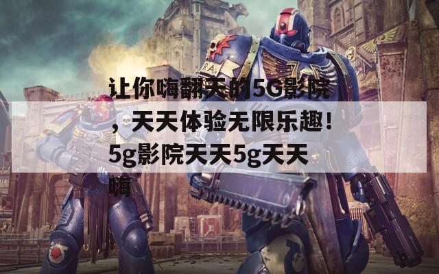 让你嗨翻天的5G影院，天天体验无限乐趣！5g影院天天5g天天嗨