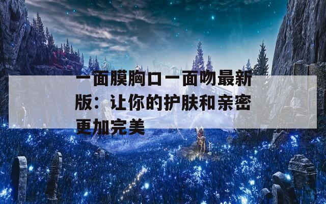 一面膜胸口一面吻最新版：让你的护肤和亲密更加完美