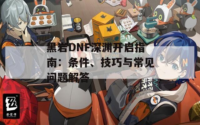 黑岩DNF深渊开启指南：条件、技巧与常见问题解答