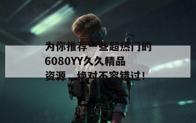 为你推荐一些超热门的6080YY久久精品资源，绝对不容错过！