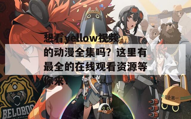 想看yellow视频的动漫全集吗？这里有最全的在线观看资源等你来！