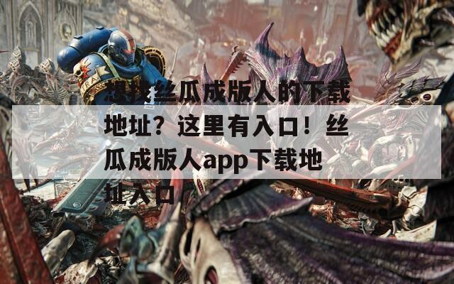 想找丝瓜成版人的下载地址？这里有入口！丝瓜成版人app下载地址入口