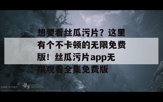想要看丝瓜污片？这里有个不卡顿的无限免费版！丝瓜污片app无限观看全集免费版