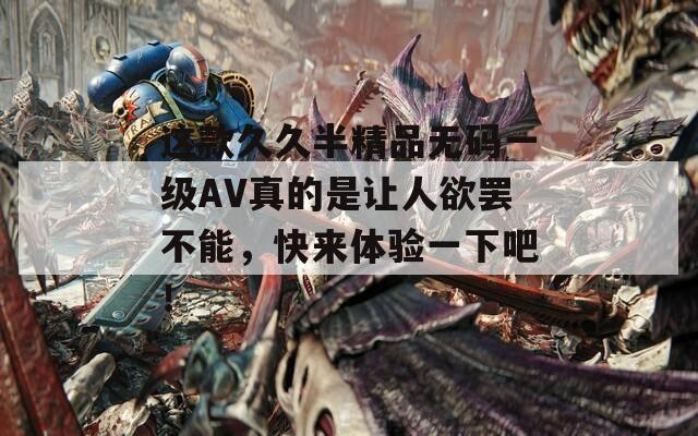 这款久久半精品无码一级AV真的是让人欲罢不能，快来体验一下吧！