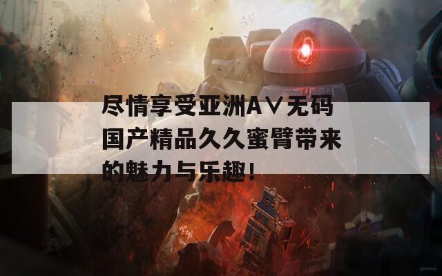 尽情享受亚洲A∨无码国产精品久久蜜臂带来的魅力与乐趣！