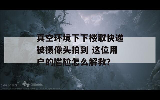 真空环境下下楼取快递被摄像头拍到 这位用户的尴尬怎么解救？