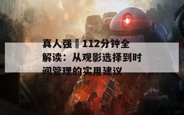 真人强弙112分钟全解读：从观影选择到时间管理的实用建议