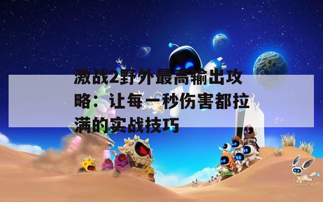 激战2野外最高输出攻略：让每一秒伤害都拉满的实战技巧