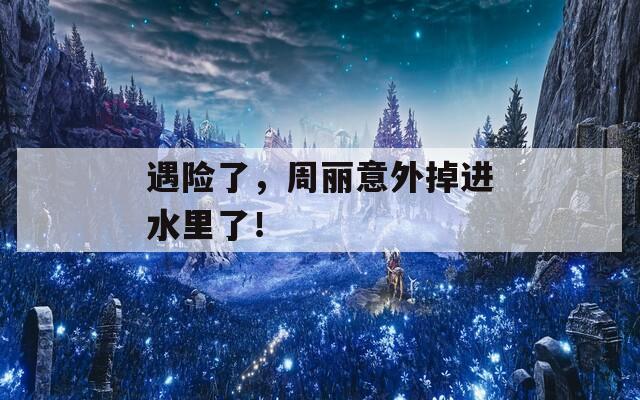 遇险了，周丽意外掉进水里了！