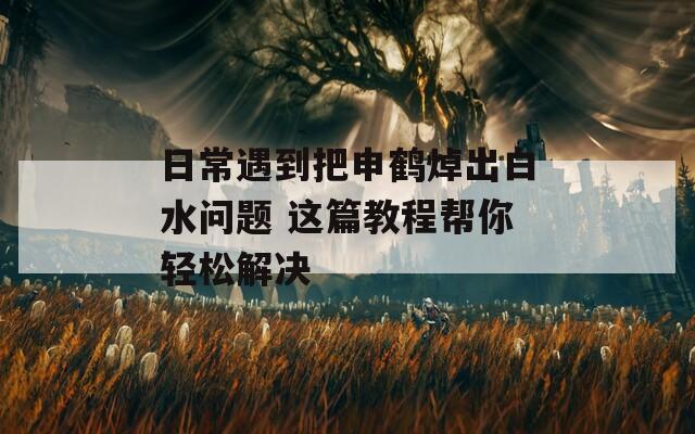 日常遇到把申鹤焯出白水问题 这篇教程帮你轻松解决