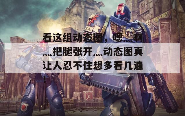 看这组动态图，嗯灬啊灬把腿张开灬动态图真让人忍不住想多看几遍！